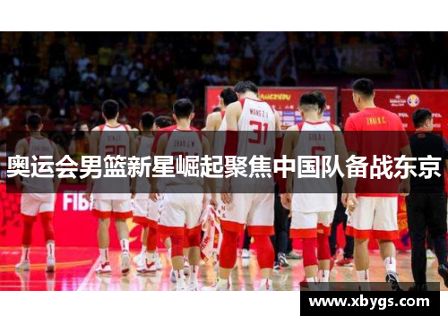 奥运会男篮新星崛起聚焦中国队备战东京