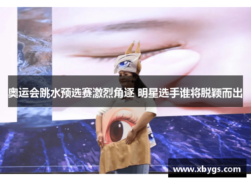 奥运会跳水预选赛激烈角逐 明星选手谁将脱颖而出