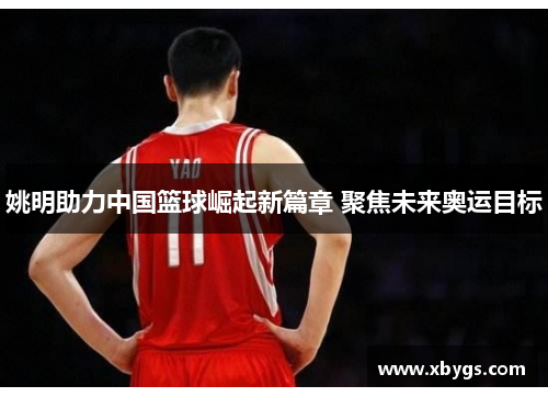 姚明助力中国篮球崛起新篇章 聚焦未来奥运目标 姚明助力中国篮球崛起新篇章 聚焦未来奥运目标